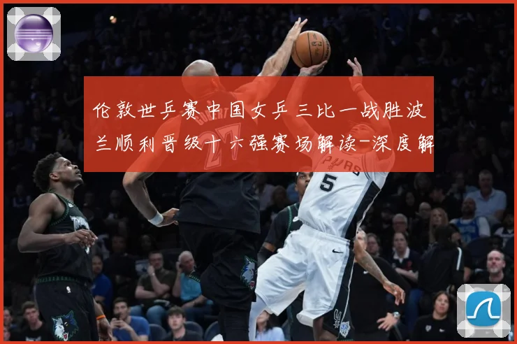 伦敦世乒赛中国女乒三比一战胜波兰顺利晋级十六强赛场解读-深度解析