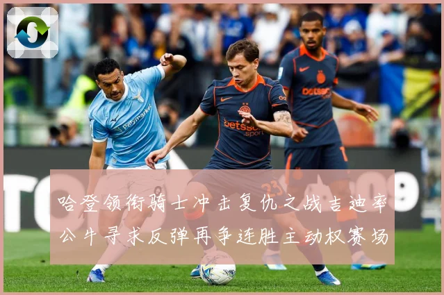 哈登领衔骑士冲击复仇之战吉迪率公牛寻求反弹再争连胜主动权赛场复盘-深度解析