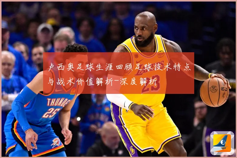卢西奥足球生涯回顾足球技术特点与战术价值解析-深度解析