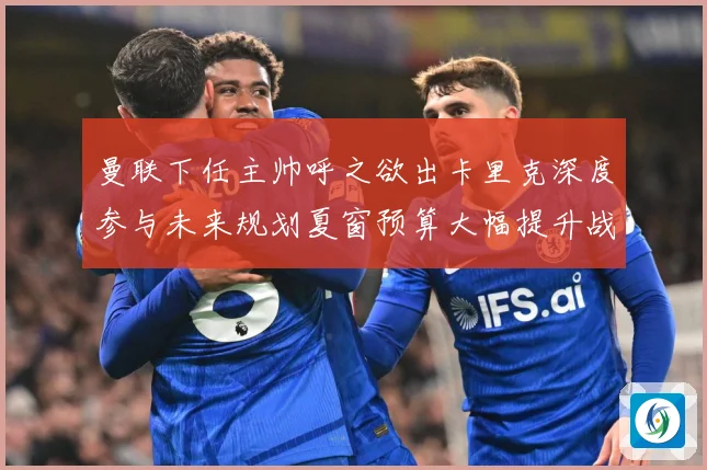 曼联下任主帅呼之欲出卡里克深度参与未来规划夏窗预算大幅提升战术观察-深度解析